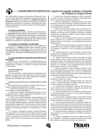 Conhecimentos específicos / Agente de Inspeção sanitária e Industrial
de Produtos de Origem Animal
caso, satisfazendo às exigências fixadas para as fábricas de conservas de pescado, dispondo de equipamento para aproveitamento integral, de subprodutos não comestíveis.) 2 - fábricas de conservas
de pescado (estabelecimento dotado de dependências, instalações e
equipamentos adequados ao recebimento e industrialização do pescado por qualquer forma, com aproveitamento integral de subprodutos não comestíveis).

5 - possuir forro de material adequado em todas as dependências onde se realizem trabalhos de recebimento, manipulação e preparo de matérias-primas e produtos comestíveis;
6 - dispor de dependências e instalações mínimas, para industrialização, conservação, embalagem e depósito de produtos comestíveis, separadas por meio de paredes totais das destinadas ao preparo de produtos não comestíveis;
7 - dispor de mesas de aço inoxidável para os trabalhos de manipulação e preparo de matérias-primas e produtos comestíveis,
montadas em estrutura de ferro, tolerando-se alvenaria revestida de
azulejo branco ou mármore e também mesas de madeira revestidas
de chapas metálicas inoxidáveis;
8 - dispor de caixas, bandejas, gamelas, tabuleiro, e quaisquer
outros recipientes, de aço inoxidável; os tanques, segundo sua finalidade, podem ser de alvenaria, convenientemente revestidos de
azulejos brancos;
9 - dispor de rede de abastecimento de água para atender suficientemente às necessidades do trabalho industrial e às dependências sanitárias, e, quando for o caso, de instalações para tratamento
de água;
10 - dispor de água fria e quente abundantes, em todas as dependências de manipulações e preparo, não só de produtos, como de
subprodutos não comestíveis;
11 - dispor de rede de esgoto em todas as dependências, ligada
a tubos coletores e estes ao sistema geral de escoamento, dotada de
canalizações amplas e de instalações para retenção e aproveitamento
de gorduras, resíduos e corpos flutuantes, bem como para depuração
artificial, se for necessário, como desaguadouro final em curso de
água caudaloso e perene ou em fossa séptica;
12 - dispor de rouparia, vestiários, banheiros, privadas, mictórios e demais dependências necessárias, em número proporcional ao
pessoal, instaladas separadamente para cada sexo, completamente
isolados e afastados das dependências onde são beneficiados produtos destinados à alimentação humana;
13 - possuir pátios e ruas pavimentados, bem como as áreas
destinadas à secagem de produtos;
14 - dispor de sede para a Inspeção Federal, que a juízo do
D.I.P.O.A., compreenderá salas de trabalho, laboratórios, arquivos,
vestiários, banheiros e instalações sanitárias;
15 - possuir janelas basculantes e portas de fácil abertura, de
modo a ficarem livres os corredores e passagens, providas de telas
móveis à prova de moscas, quando for o caso;
16 - possuir instalações de frio com câmaras e antecâmaras que
se fizerem necessárias em número e com área suficiente segundo a
capacidade do estabelecimento;
17 - possuir jiraus, quando permitidos, com pé direito mínimo
de 2,50m (dois metros e cinquenta centímetros) desde que não dificultem a iluminação e arejamento das salas contíguas;
18 - possuir escadas que apresentem condições de solidez e segurança, construída de concreto armado, de alvenaria ou metal, providas de corrimão e patamares após cada lance de 20 (vinte) degraus
e inclinação de 50 (cinquenta) graus em qualquer dos seus pontos; as
escadas em caracol só serão toleradas como escadas de emergência;
19 - possuir elevadores, guindastes ou qualquer outro aparelhamento mecânico, que ofereça garantias de resistência, segurança e
estabilidade;
20 - dispor de equipamento necessário e adequado aos trabalhos, obedecidos os princípios da técnica industrial, inclusive para
aproveitamento e preparo de subprodutos não comestíveis;

4 - os de ovos e derivados;
Os estabelecimentos de ovos e derivados são classificados em:
1 - entrepostos de ovos (estabelecimento destinado ao recebimento, classificação, acondicionamento, identificação e distribuição de
ovos em natureza, dispondo ou não de instalações para sua industrialização) e 2 - fábricas de conservas de ovos (estabelecimento
destinado ao recebimento e à industrialização de ovos).
5 - os de mel e cera de abelhas e seus derivados;
Os estabelecimentos destinados ao mel e cera de abelhas são
classificados em: 1- apiários (estabelecimento destinado à produção, industrialização e classificação de mel e seus derivados) e 2
- entrepostos de mel e cera de abelhas (estabelecimento destinado
ao recebimento, classificação e industrialização do mel e da cera de
abelhas).
6 - as casas atacadistas ou exportadoras de produtos de origem animal:
Entende-se por “casa atacadista”, o estabelecimento que receba produtos de origem animal, prontos para consumo, devidamente
acondicionados e rotulados, e os destine ao mercado interestadual
ou internacional.
FUNCIONAMENTO
REGRA GERAL
Não será autorizado o funcionamento de estabelecimento de
produtos de origem animal, para exploração do comércio interestadual ou internacional, sem que esteja completamente instalado e
equipado para a finalidade a que se destine.
Condições para funcionamento de estabelecimento de origem
animal
Os estabelecimentos de produtos de origem animal devem satisfazer às seguintes condições básicas e comuns:
1 - dispor de área suficiente para construção do edifício ou edifícios principais e demais dependências;
2 - dispor de luz natural e artificial abundantes, bem como de
ventilação suficiente em todas as dependências, respeitadas as peculiaridades de ordem tecnológica cabíveis;
3 - Possuir pisos convenientemente impermeabilizados com
material adequado, exigindo-se, conforme a natureza do estabelecimento e condições pelo D.I.P.O.A., o cimento comum ou colorido
com vermelhão, ladrilhos hidráulicos ou de ferro, lages de pedra reconhecidamente impermeável e de fácil junção ou outro material
previamente aprovado; os pisos devem ser construídos de modo a
facilitar a coleta das águas residuais e sua drenagem para a rede de
esgoto;
4 - ter paredes e separações revestidas ou impermeabilizadas,
como regra geral, até 2 m (dois metros) de altura no mínimo, e, total
ou parcialmente quando necessário com azulejos brancos vidrados
e, em casos especiais, a juízo do D.I.P.O.A., com outro material adequado; a parte restante será convenientemente rebocada, caiada ou
pintada;
Didatismo e Conhecimento

6

 