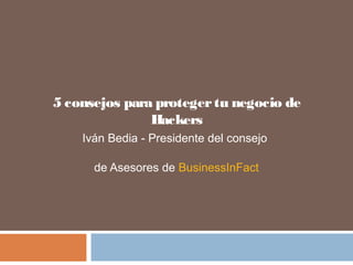5 consejos para protegertu negocio de
Hackers
Iván Bedia - Presidente del consejo
de Asesores de BusinessInFact
 