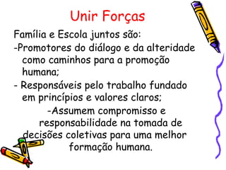 Unir Forças
Família e Escola juntos são:
-Promotores do diálogo e da alteridade
  como caminhos para a promoção
  humana;
- Responsáveis pelo trabalho fundado
  em princípios e valores claros;
       -Assumem compromisso e
     responsabilidade na tomada de
  decisões coletivas para uma melhor
            formação humana.
 