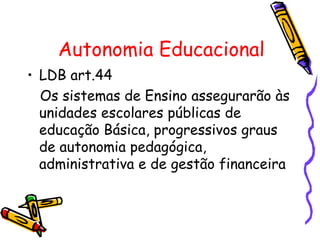 Autonomia Educacional
• LDB art.44
  Os sistemas de Ensino assegurarão às
  unidades escolares públicas de
  educação Básica, progressivos graus
  de autonomia pedagógica,
  administrativa e de gestão financeira
 