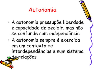 Autonomia

• A autonomia pressupõe liberdade
  e capacidade de decidir, mas não
  se confunde com independência
• A autonomia sempre é exercida
  em um contexto de
  interdependências e num sistema
  de relações.
 