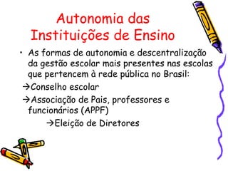 Autonomia das
  Instituições de Ensino
• As formas de autonomia e descentralização
  da gestão escolar mais presentes nas escolas
  que pertencem à rede pública no Brasil:
 Conselho escolar
 Associação de Pais, professores e
  funcionários (APPF)
      Eleição de Diretores
 