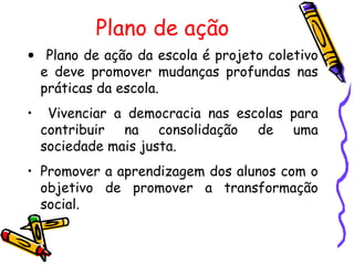 Plano de ação
• Plano de ação da escola é projeto coletivo
  e deve promover mudanças profundas nas
  práticas da escola.
•    Vivenciar a democracia nas escolas para
    contribuir na consolidação de uma
    sociedade mais justa.
• Promover a aprendizagem dos alunos com o
  objetivo de promover a transformação
  social.
 