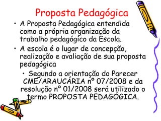 Proposta Pedagógica
• A Proposta Pedagógica entendida
  como a própria organização da
  trabalho pedagógico da Escola.
• A escola é o lugar de concepção,
  realização e avaliação de sua proposta
  pedagógica
   • Segundo a orientação do Parecer
   CME/ARAUCÁRIA nº 07/2008 e da
  resolução nº 01/2008 será utilizado o
     termo PROPOSTA PEDAGÓGICA.
 