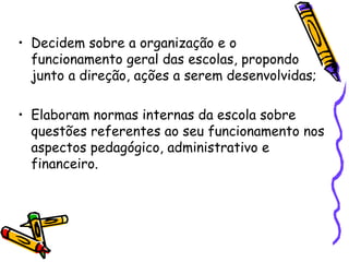 • Decidem sobre a organização e o
  funcionamento geral das escolas, propondo
  junto a direção, ações a serem desenvolvidas;

• Elaboram normas internas da escola sobre
  questões referentes ao seu funcionamento nos
  aspectos pedagógico, administrativo e
  financeiro.
 