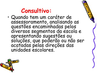 Consultivo:
• Quando tem um caráter de
  assessoramento, analisando as
  questões encaminhadas pelos
  diversos segmentos da escola e
  apresentando sugestões ou
  soluções, que poderão ou não ser
  acatadas pelas direções das
  unidades escolares.
 