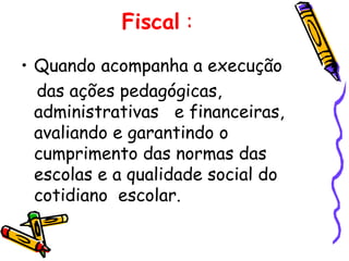 Fiscal :

• Quando acompanha a execução
  das ações pedagógicas,
  administrativas e financeiras,
  avaliando e garantindo o
  cumprimento das normas das
  escolas e a qualidade social do
  cotidiano escolar.
 