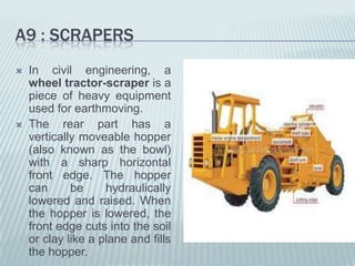 A9 : SCRAPERS
   In civil engineering, a
    wheel tractor-scraper is a
    piece of heavy equipment
    used for earthmoving.
   The rear part has a
    vertically moveable hopper
    (also known as the bowl)
    with a sharp horizontal
    front edge. The hopper
    can      be     hydraulically
    lowered and raised. When
    the hopper is lowered, the
    front edge cuts into the soil
    or clay like a plane and fills
    the hopper.
 