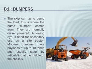 B1 : DUMPERS
   The skip can tip to dump
    the load; this is where the
    name "dumper" comes
    from. They are normally
    diesel powered. A towing
    eye is fitted for secondary
    use as a site tractor.
    Modern dumpers have
    payloads of up to 10 tones
    and usually steer by
    articulating at the middle of
    the chassis.
 