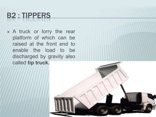 B2 : TIPPERS
   A truck or lorry the rear
    platform of which can be
    raised at the front end to
    enable the load to be
    discharged by gravity also
    called tip truck.
 
