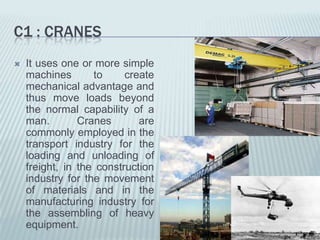 C1 : CRANES
   It uses one or more simple
    machines       to     create
    mechanical advantage and
    thus move loads beyond
    the normal capability of a
    man.        Cranes       are
    commonly employed in the
    transport industry for the
    loading and unloading of
    freight, in the construction
    industry for the movement
    of materials and in the
    manufacturing industry for
    the assembling of heavy
    equipment.
 