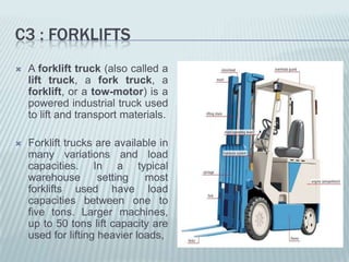 C3 : FORKLIFTS
   A forklift truck (also called a
    lift truck, a fork truck, a
    forklift, or a tow-motor) is a
    powered industrial truck used
    to lift and transport materials.

   Forklift trucks are available in
    many variations and load
    capacities. In a typical
    warehouse        setting   most
    forklifts used have load
    capacities between one to
    five tons. Larger machines,
    up to 50 tons lift capacity are
    used for lifting heavier loads,
 
