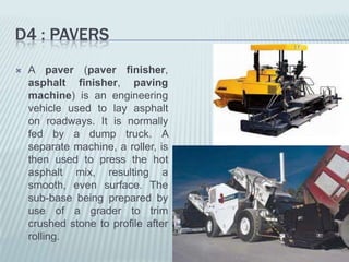 D4 : PAVERS
   A paver (paver finisher,
    asphalt finisher, paving
    machine) is an engineering
    vehicle used to lay asphalt
    on roadways. It is normally
    fed by a dump truck. A
    separate machine, a roller, is
    then used to press the hot
    asphalt mix, resulting a
    smooth, even surface. The
    sub-base being prepared by
    use of a grader to trim
    crushed stone to profile after
    rolling.
 
