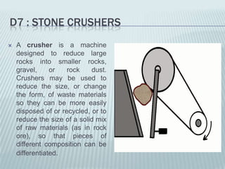 D7 : STONE CRUSHERS
   A crusher is a machine
    designed to reduce large
    rocks into smaller rocks,
    gravel,     or   rock    dust.
    Crushers may be used to
    reduce the size, or change
    the form, of waste materials
    so they can be more easily
    disposed of or recycled, or to
    reduce the size of a solid mix
    of raw materials (as in rock
    ore), so that pieces of
    different composition can be
    differentiated.
 