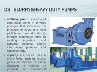 D8 : SLURRY&HEAVY DUTY PUMPS
   A Slurry pump is a type of
    centrifugal pump in physics
    principle that increases the
    pressure of liquid and solid
    particle mixture (aka slurry),
    through centrifugal force (a
    rotating     impeller)   and
    converts electrical energy
    into slurry potential and
    kinetic energy.
   A pump is a device used to
    move fluids, such as liquids,
    gases or slurries. A pump
    displaces a volume by
    physical    or     mechanical
 