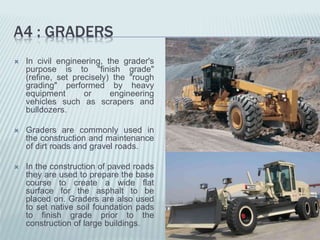 A4 : GRADERS
 In civil engineering, the grader's
purpose is to "finish grade"
(refine, set precisely) the "rough
grading" performed by heavy
equipment or engineering
vehicles such as scrapers and
bulldozers.
 Graders are commonly used in
the construction and maintenance
of dirt roads and gravel roads.
 In the construction of paved roads
they are used to prepare the base
course to create a wide flat
surface for the asphalt to be
placed on. Graders are also used
to set native soil foundation pads
to finish grade prior to the
construction of large buildings.
 