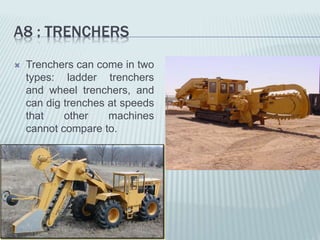 A8 : TRENCHERS
 Trenchers can come in two
types: ladder trenchers
and wheel trenchers, and
can dig trenches at speeds
that other machines
cannot compare to.
 