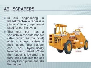 A9 : SCRAPERS
 In civil engineering, a
wheel tractor-scraper is a
piece of heavy equipment
used for earthmoving.
 The rear part has a
vertically moveable hopper
(also known as the bowl)
with a sharp horizontal
front edge. The hopper
can be hydraulically
lowered and raised. When
the hopper is lowered, the
front edge cuts into the soil
or clay like a plane and fills
the hopper.
 