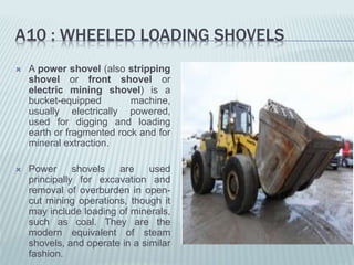 A10 : WHEELED LOADING SHOVELS
 A power shovel (also stripping
shovel or front shovel or
electric mining shovel) is a
bucket-equipped machine,
usually electrically powered,
used for digging and loading
earth or fragmented rock and for
mineral extraction.
 Power shovels are used
principally for excavation and
removal of overburden in open-
cut mining operations, though it
may include loading of minerals,
such as coal. They are the
modern equivalent of steam
shovels, and operate in a similar
fashion.
 