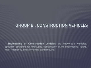 * Engineering or Construction vehicles are heavy-duty vehicles,
specially designed for executing construction (Civil engineering) tasks,
most frequently, ones involving earth moving.
GROUP B : CONSTRUCTION VEHICLES
 