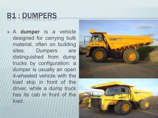 B1 : DUMPERS
 A dumper is a vehicle
designed for carrying bulk
material, often on building
sites. Dumpers are
distinguished from dump
trucks by configuration: a
dumper is usually an open
4-wheeled vehicle with the
load skip in front of the
driver, while a dump truck
has its cab in front of the
load.
 