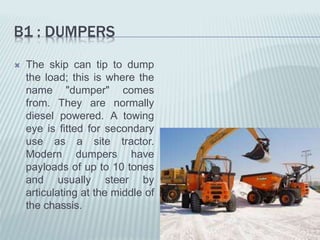 B1 : DUMPERS
 The skip can tip to dump
the load; this is where the
name "dumper" comes
from. They are normally
diesel powered. A towing
eye is fitted for secondary
use as a site tractor.
Modern dumpers have
payloads of up to 10 tones
and usually steer by
articulating at the middle of
the chassis.
 