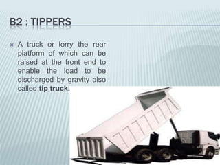 B2 : TIPPERS
 A truck or lorry the rear
platform of which can be
raised at the front end to
enable the load to be
discharged by gravity also
called tip truck.
 