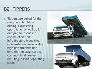B2 : TIPPERS
 Tippers are suited for the
rough and tumble of
mining & quarrying
operations, as well as for
carrying bulk loads in
construction and
infrastructure industries.
Complete maneuverability,
high performance and
long-term endurance are
common to all trucks,
resulting in lower operating
costs.
 