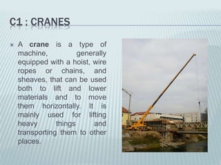 C1 : CRANES
 A crane is a type of
machine, generally
equipped with a hoist, wire
ropes or chains, and
sheaves, that can be used
both to lift and lower
materials and to move
them horizontally. It is
mainly used for lifting
heavy things and
transporting them to other
places.
 