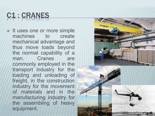 C1 : CRANES
 It uses one or more simple
machines to create
mechanical advantage and
thus move loads beyond
the normal capability of a
man. Cranes are
commonly employed in the
transport industry for the
loading and unloading of
freight, in the construction
industry for the movement
of materials and in the
manufacturing industry for
the assembling of heavy
equipment.
 