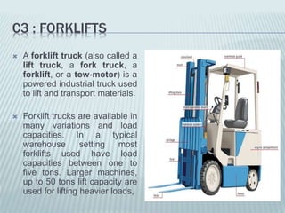 C3 : FORKLIFTS
 A forklift truck (also called a
lift truck, a fork truck, a
forklift, or a tow-motor) is a
powered industrial truck used
to lift and transport materials.
 Forklift trucks are available in
many variations and load
capacities. In a typical
warehouse setting most
forklifts used have load
capacities between one to
five tons. Larger machines,
up to 50 tons lift capacity are
used for lifting heavier loads,
 