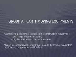 *Earthmoving equipment is used in the construction industry to :
- shift large amounts of earth,
- dig foundations and landscape areas.
*Types of earthmoving equipment include hydraulic excavators,
bulldozers, compressors and loaders.
GROUP A : EARTHMOVING EQUIPMENTS
 