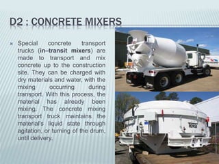 D2 : CONCRETE MIXERS
 Special concrete transport
trucks (in–transit mixers) are
made to transport and mix
concrete up to the construction
site. They can be charged with
dry materials and water, with the
mixing occurring during
transport. With this process, the
material has already been
mixing. The concrete mixing
transport truck maintains the
material's liquid state through
agitation, or turning of the drum,
until delivery.
 