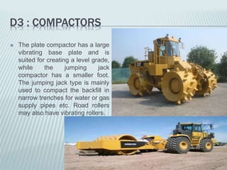 D3 : COMPACTORS
 The plate compactor has a large
vibrating base plate and is
suited for creating a level grade,
while the jumping jack
compactor has a smaller foot.
The jumping jack type is mainly
used to compact the backfill in
narrow trenches for water or gas
supply pipes etc. Road rollers
may also have vibrating rollers.
 