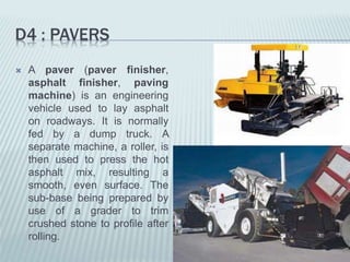 D4 : PAVERS
 A paver (paver finisher,
asphalt finisher, paving
machine) is an engineering
vehicle used to lay asphalt
on roadways. It is normally
fed by a dump truck. A
separate machine, a roller, is
then used to press the hot
asphalt mix, resulting a
smooth, even surface. The
sub-base being prepared by
use of a grader to trim
crushed stone to profile after
rolling.
 