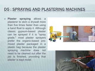 D5 : SPRAYING AND PLASTERING MACHINES
 Plaster spraying allows a
plasterer to skim a drywall more
than five times faster than using
a hand float to apply it. Although
classic gypsum-based plaster
can be sprayed if it is "spray
grade," most plaster sprayers
prefer the organic-based pre-
mixed plaster packaged in a
plastic bag because the plaster
spraying machine does not
need to be cleaned out after the
job is finished, providing that
plaster is kept moist.
 