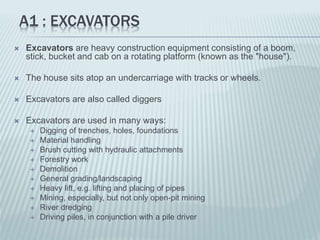 A1 : EXCAVATORS
 Excavators are heavy construction equipment consisting of a boom,
stick, bucket and cab on a rotating platform (known as the "house").
 The house sits atop an undercarriage with tracks or wheels.
 Excavators are also called diggers
 Excavators are used in many ways:
 Digging of trenches, holes, foundations
 Material handling
 Brush cutting with hydraulic attachments
 Forestry work
 Demolition
 General grading/landscaping
 Heavy lift, e.g. lifting and placing of pipes
 Mining, especially, but not only open-pit mining
 River dredging
 Driving piles, in conjunction with a pile driver
 