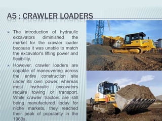 A5 : CRAWLER LOADERS
   The introduction of hydraulic
    excavators       diminished    the
    market for the crawler loader
    because it was unable to match
    the excavator's lifting power and
    flexibility.
   However, crawler loaders are
    capable of maneuvering across
    the entire construction site
    under its own power, whereas
    most        hydraulic   excavators
    require towing or transport.
    While crawler tractors are still
    being manufactured today for
    niche markets, they reached
    their peak of popularity in the
    1960s.
 