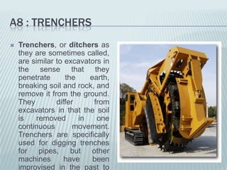 A8 : TRENCHERS
   Trenchers, or ditchers as
    they are sometimes called,
    are similar to excavators in
    the sense that they
    penetrate      the    earth,
    breaking soil and rock, and
    remove it from the ground.
    They        differ     from
    excavators in that the soil
    is    removed      in   one
    continuous        movement.
    Trenchers are specifically
    used for digging trenches
    for    pipes,    but  other
    machines       have    been
    improvised in the past to
 