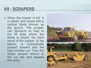A9 : SCRAPERS
   When the hopper is full it
    is raised, and closed with a
    vertical blade (known as
    the apron). The scraper
    can transport its load to
    the fill area where the
    blade is raised, the back
    panel of the hopper, or the
    ejector, is hydraulically
    pushed forward and the
    load tumbles out. Then the
    empty scraper returns to
    the cut site and repeats
    the cycle.
 