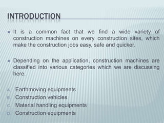 INTRODUCTION
    It is a common fact that we find a wide variety of
     construction machines on every construction sites, which
     make the construction jobs easy, safe and quicker.

    Depending on the application, construction machines are
     classified into various categories which we are discussing
     here.

A.   Earthmoving equipments
B.   Construction vehicles
C.   Material handling equipments
D.   Construction equipments
 