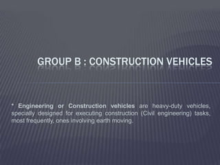 GROUP B : CONSTRUCTION VEHICLES


* Engineering or Construction vehicles are heavy-duty vehicles,
specially designed for executing construction (Civil engineering) tasks,
most frequently, ones involving earth moving.
 