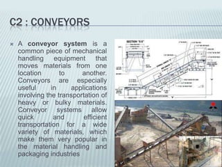 C2 : CONVEYORS
   A conveyor system is a
    common piece of mechanical
    handling equipment that
    moves materials from one
    location       to     another.
    Conveyors are especially
    useful      in    applications
    involving the transportation of
    heavy or bulky materials.
    Conveyor systems allow
    quick        and       efficient
    transportation for a wide
    variety of materials, which
    make them very popular in
    the material handling and
    packaging industries
 