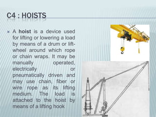 C4 : HOISTS
   A hoist is a device used
    for lifting or lowering a load
    by means of a drum or lift-
    wheel around which rope
    or chain wraps. It may be
    manually             operated,
    electrically                or
    pneumatically driven and
    may use chain, fiber or
    wire rope as its lifting
    medium. The load is
    attached to the hoist by
    means of a lifting hook
 