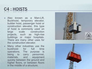 C4 : HOISTS
   Also known as a Man-Lift,
    Buckhoist, temporary elevator,
    builder hoist, passenger hoist or
    construction elevator, this type
    of hoist is commonly used on
    large      scale      construction
    projects, such as high-rise
    buildings or major hospitals.
    There are many other uses for
    the construction elevator.
   Many other industries use the
    buckhoist      for     full   time
    operations. The purpose is
    being to carry personnel,
    materials,     and      equipment
    quickly between the ground and
    higher floors, or between floors
    in the middle of a structure.
 