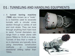 D1 : TUNNELING AND HANDLING EQUIPMENTS

   A tunnel boring machine
    (TBM) also known as a "mole",
    is a machine used to excavate
    tunnels with a circular cross
    section through a variety of soil
    and rock strata. They can bore
    through anything from hard rock
    to sand. Tunnel diameters can
    range from a meter (done with
    micro-TBMs) to 19.25 m to date.
    Tunnels of less than a meter or
    so in diameter are typically done
    using trenchless construction
    methods        or      horizontal
    directional drilling rather than
    TBMs.
 