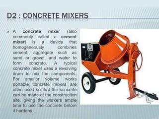 D2 : CONCRETE MIXERS
   A     concrete     mixer   (also
    commonly called a cement
    mixer) is a device that
    homogeneously          combines
    cement, aggregate such as
    sand or gravel, and water to
    form     concrete.   A   typical
    concrete mixer uses a revolving
    drum to mix the components.
    For smaller volume works
    portable concrete mixers are
    often used so that the concrete
    can be made at the construction
    site, giving the workers ample
    time to use the concrete before
    it hardens.
 