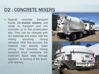 D2 : CONCRETE MIXERS
   Special      concrete     transport
    trucks (in–transit mixers) are
    made to transport and mix
    concrete up to the construction
    site. They can be charged with
    dry materials and water, with the
    mixing       occurring       during
    transport. With this process, the
    material has already been
    mixing. The concrete mixing
    transport truck maintains the
    material's liquid state through
    agitation, or turning of the drum,
    until delivery.
 
