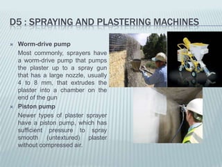 D5 : SPRAYING AND PLASTERING MACHINES

   Worm-drive pump
    Most commonly, sprayers have
    a worm-drive pump that pumps
    the plaster up to a spray gun
    that has a large nozzle, usually
    4 to 8 mm, that extrudes the
    plaster into a chamber on the
    end of the gun
   Piston pump
    Newer types of plaster sprayer
    have a piston pump, which has
    sufficient pressure to spray
    smooth (untextured) plaster
    without compressed air.
 
