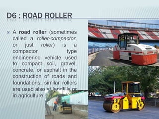 D6 : ROAD ROLLER
   A road roller (sometimes
    called a roller-compactor,
    or just roller) is a
    compactor               type
    engineering vehicle used
    to compact soil, gravel,
    concrete, or asphalt in the
    construction of roads and
    foundations, similar rollers
    are used also at landfills or
    in agriculture.
 